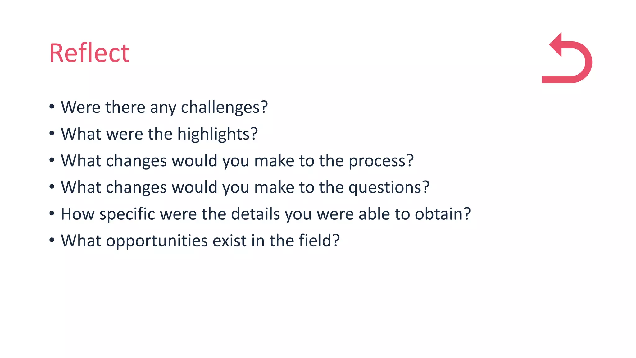 Reflect
• Were there any challenges?
• What were the highlights?
• What changes would you make to the process?
• What changes would you make to the questions?
• How specific were the details you were able to obtain?
• What opportunities exist in the field?
 