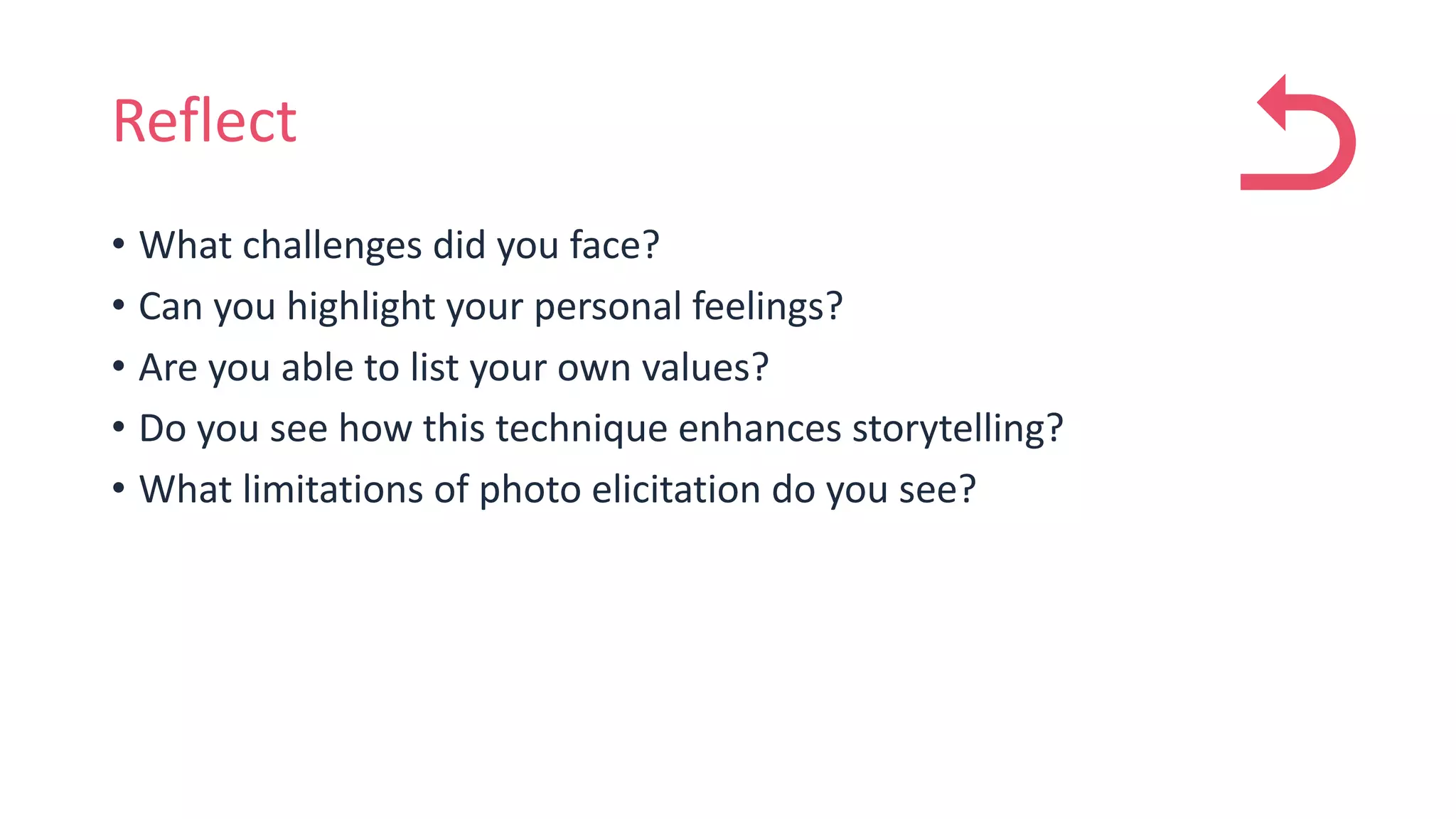 Reflect
• What challenges did you face?
• Can you highlight your personal feelings?
• Are you able to list your own values?
• Do you see how this technique enhances storytelling?
• What limitations of photo elicitation do you see?
 