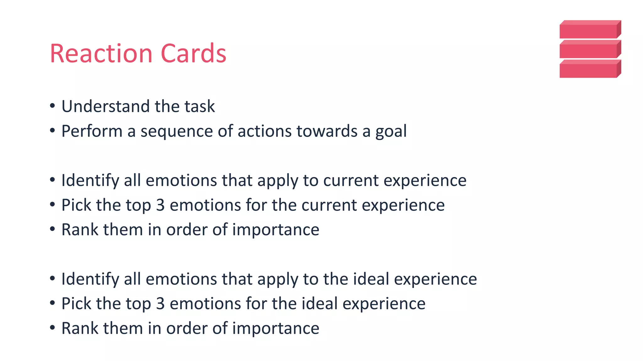Reaction Cards
• Understand the task
• Perform a sequence of actions towards a goal
• Identify all emotions that apply to current experience
• Pick the top 3 emotions for the current experience
• Rank them in order of importance
• Identify all emotions that apply to the ideal experience
• Pick the top 3 emotions for the ideal experience
• Rank them in order of importance
 