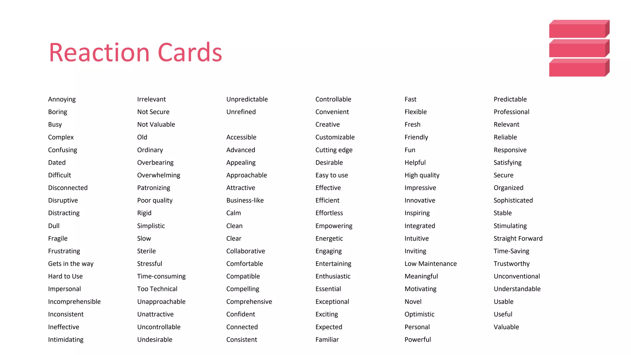 Reaction Cards
Annoying
Boring
Busy
Complex
Confusing
Dated
Difficult
Disconnected
Disruptive
Distracting
Dull
Fragile
Frustrating
Gets in the way
Hard to Use
Impersonal
Incomprehensible
Inconsistent
Ineffective
Intimidating
Irrelevant
Not Secure
Not Valuable
Old
Ordinary
Overbearing
Overwhelming
Patronizing
Poor quality
Rigid
Simplistic
Slow
Sterile
Stressful
Time-consuming
Too Technical
Unapproachable
Unattractive
Uncontrollable
Undesirable
Unpredictable
Unrefined
Accessible
Advanced
Appealing
Approachable
Attractive
Business-like
Calm
Clean
Clear
Collaborative
Comfortable
Compatible
Compelling
Comprehensive
Confident
Connected
Consistent
Controllable
Convenient
Creative
Customizable
Cutting edge
Desirable
Easy to use
Effective
Efficient
Effortless
Empowering
Energetic
Engaging
Entertaining
Enthusiastic
Essential
Exceptional
Exciting
Expected
Familiar
Fast
Flexible
Fresh
Friendly
Fun
Helpful
High quality
Impressive
Innovative
Inspiring
Integrated
Intuitive
Inviting
Low Maintenance
Meaningful
Motivating
Novel
Optimistic
Personal
Powerful
Predictable
Professional
Relevant
Reliable
Responsive
Satisfying
Secure
Organized
Sophisticated
Stable
Stimulating
Straight Forward
Time-Saving
Trustworthy
Unconventional
Understandable
Usable
Useful
Valuable
 