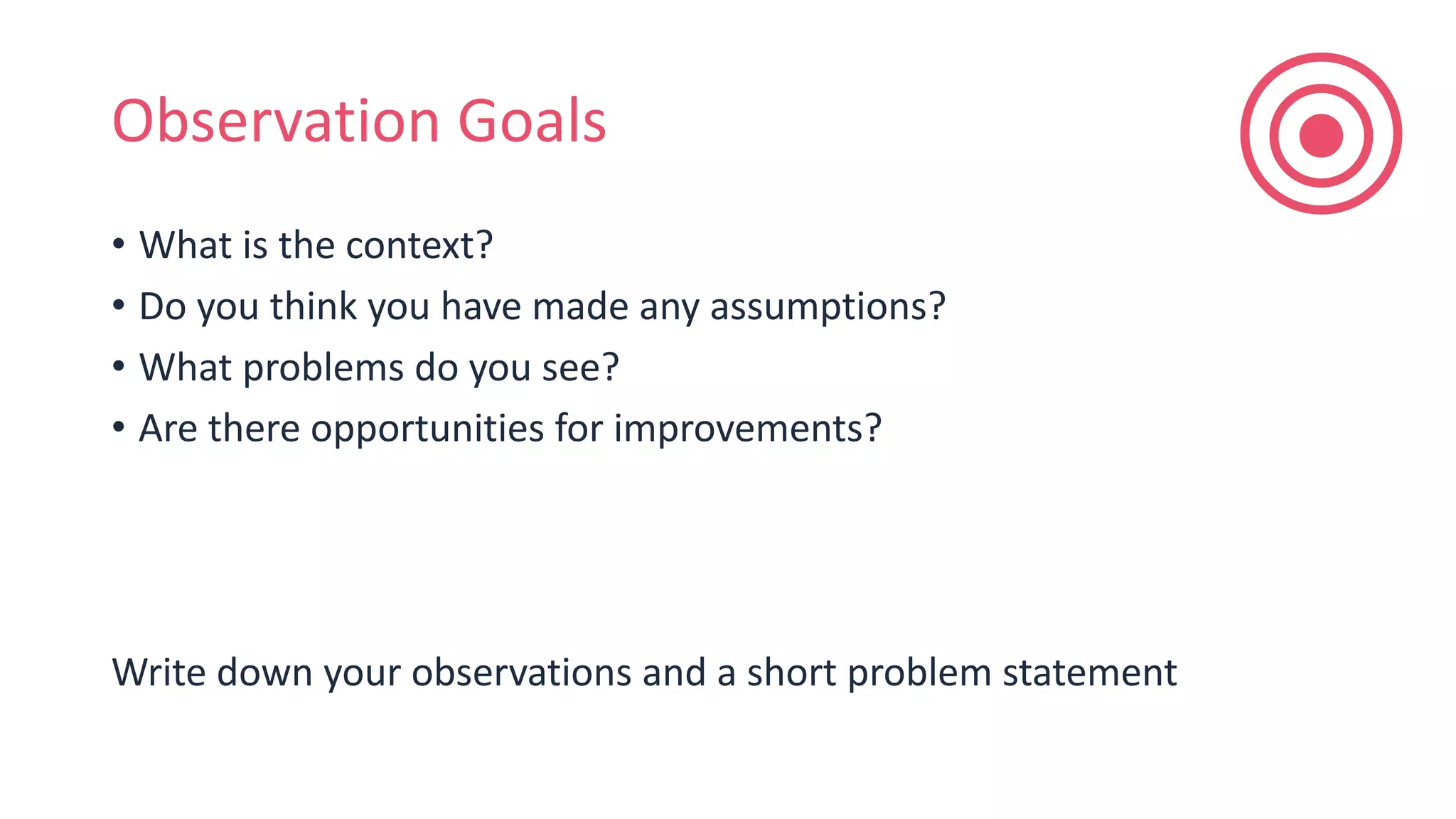 Observation Goals
• What is the context?
• Do you think you have made any assumptions?
• What problems do you see?
• Are there opportunities for improvements?
Write down your observations and a short problem statement
 