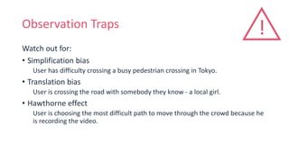 Observation Traps
Watch out for:
• Simplification bias
User has difficulty crossing a busy pedestrian crossing in Tokyo.
• Translation bias
User is crossing the road with somebody they know - a local girl.
• Hawthorne effect
User is choosing the most difficult path to move through the crowd because he
is recording the video.
!
 