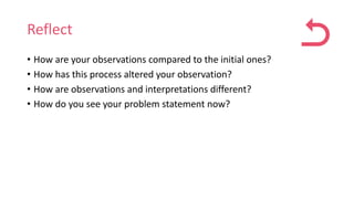 Reflect
• How are your observations compared to the initial ones?
• How has this process altered your observation?
• How are observations and interpretations different?
• How do you see your problem statement now?
 