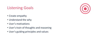 Listening Goals
• Create empathy
• Understand the why
• User’s motivations
• User’s train of thoughts and reasoning
• User’s guiding principles and values
 