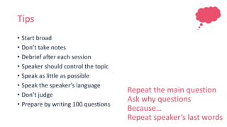 Tips
• Start broad
• Don’t take notes
• Debrief after each session
• Speaker should control the topic
• Speak as little as possible
• Speak the speaker’s language
• Don’t judge
• Prepare by writing 100 questions
Repeat the main question
Ask why questions
Because…
Repeat speaker’s last words
 