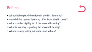 Reflect
• What challenges did we face in the first listening?
• How did the second listening differ from the first one?
• What are the highlights of the second listening?
• What is my why regarding the second listening?
• What are my guiding principles and values?
 