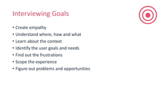 Interviewing Goals
• Create empathy
• Understand where, how and what
• Learn about the context
• Identify the user goals and needs
• Find out the frustrations
• Scope the experience
• Figure out problems and opportunities
 