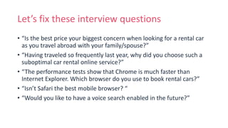 Let’s fix these interview questions
• “Is the best price your biggest concern when looking for a rental car
as you travel abroad with your family/spouse?”
• “Having traveled so frequently last year, why did you choose such a
suboptimal car rental online service?”
• “The performance tests show that Chrome is much faster than
Internet Explorer. Which browser do you use to book rental cars?”
• “Isn’t Safari the best mobile browser? “
• “Would you like to have a voice search enabled in the future?”
 