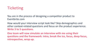 Ticketing
You are in the process of designing a competitor product to
Eventbrite.com
How would your interview script look like? Skip demographics and
other context-related questions and focus on the product experience.
Write 3 to 5 questions.
One team will now simulate an interview with me using their
questions and the framework: intro, break the ice, focus, deep focus,
retrospective, wrap up.
 