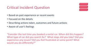 Critical Incident Question
• Based on past experience or recent events
• Focused on the details
• Describing actions taken, outcomes and future actions
• Aware of user’s feelings
“Consider the last time you booked a rental car. When did this happen?
What type of car did you search for? What steps did you take? Did you
experience any issues? Did you feel frustrated at some point? What
would you do differently?”
 