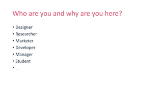 Who are you and why are you here?
• Designer
• Researcher
• Marketer
• Developer
• Manager
• Student
• …
 