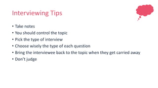 Interviewing Tips
• Take notes
• You should control the topic
• Pick the type of interview
• Choose wisely the type of each question
• Bring the interviewee back to the topic when they get carried away
• Don’t judge
 