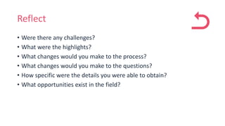 Reflect
• Were there any challenges?
• What were the highlights?
• What changes would you make to the process?
• What changes would you make to the questions?
• How specific were the details you were able to obtain?
• What opportunities exist in the field?
 