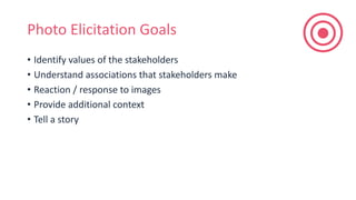 Photo Elicitation Goals
• Identify values of the stakeholders
• Understand associations that stakeholders make
• Reaction / response to images
• Provide additional context
• Tell a story
 