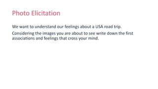 Photo Elicitation
We want to understand our feelings about a USA road trip.
Considering the images you are about to see write down the first
associations and feelings that cross your mind.
 