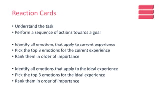 Reaction Cards
• Understand the task
• Perform a sequence of actions towards a goal
• Identify all emotions that apply to current experience
• Pick the top 3 emotions for the current experience
• Rank them in order of importance
• Identify all emotions that apply to the ideal experience
• Pick the top 3 emotions for the ideal experience
• Rank them in order of importance
 