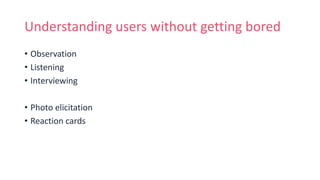 Understanding users without getting bored
• Observation
• Listening
• Interviewing
• Photo elicitation
• Reaction cards
 