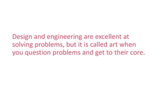 Design and engineering are excellent at
solving problems, but it is called art when
you question problems and get to their core.
 