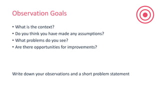 Observation Goals
• What is the context?
• Do you think you have made any assumptions?
• What problems do you see?
• Are there opportunities for improvements?
Write down your observations and a short problem statement
 