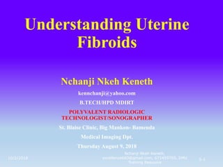 Understanding Uterine
Fibroids
Nchanji Nkeh Keneth
kennchanji@yahoo.com
B.TECH/HPD MDIRT
POLYVALENT RADIOLOGIC
TECHNOLOGIST/SONOGRAPHER
St. Blaise Clinic, Big Mankon- Bamenda
Medical Imaging Dpt.
Thursday August 9, 2018
10/2/2018 5-1
Nchanji Nkeh Keneth,
excellence660@gmail.com, 671459765, DMU
Training Resource
 