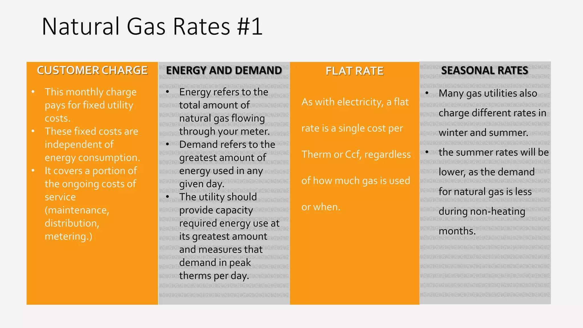 Natural Gas Rates #1
• This monthly charge
pays for fixed utility
costs.
• These fixed costs are
independent of
energy consumption.
• It covers a portion of
the ongoing costs of
service
(maintenance,
distribution,
metering.)
CUSTOMERCHARGE
As with electricity, a flat
rate is a single cost per
Therm or Ccf, regardless
of how much gas is used
or when.
FLAT RATEENERGY AND DEMAND
• Energy refers to the
total amount of
natural gas flowing
through your meter.
• Demand refers to the
greatest amount of
energy used in any
given day.
• The utility should
provide capacity
required energy use at
its greatest amount
and measures that
demand in peak
therms per day.
SEASONAL RATES
• Many gas utilities also
charge different rates in
winter and summer.
• the summer rates will be
lower, as the demand
for natural gas is less
during non-heating
months.
 