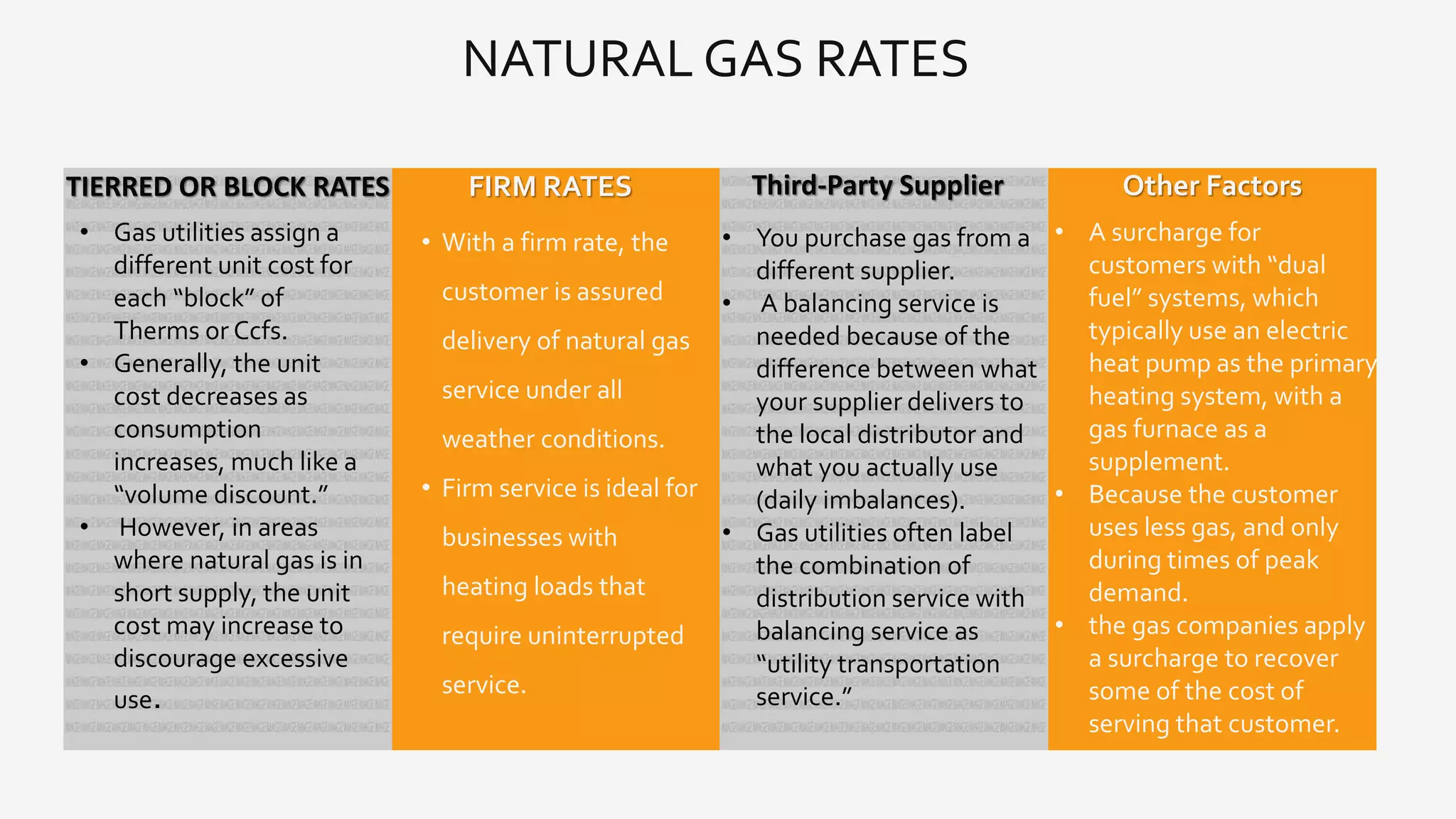 NATURAL GAS RATES
• With a firm rate, the
customer is assured
delivery of natural gas
service under all
weather conditions.
• Firm service is ideal for
businesses with
heating loads that
require uninterrupted
service.
FIRM RATES
• A surcharge for
customers with “dual
fuel” systems, which
typically use an electric
heat pump as the primary
heating system, with a
gas furnace as a
supplement.
• Because the customer
uses less gas, and only
during times of peak
demand.
• the gas companies apply
a surcharge to recover
some of the cost of
serving that customer.
Other FactorsTIERRED OR BLOCK RATES
• Gas utilities assign a
different unit cost for
each “block” of
Therms or Ccfs.
• Generally, the unit
cost decreases as
consumption
increases, much like a
“volume discount.”
• However, in areas
where natural gas is in
short supply, the unit
cost may increase to
discourage excessive
use.
Third-Party Supplier
• You purchase gas from a
different supplier.
• A balancing service is
needed because of the
difference between what
your supplier delivers to
the local distributor and
what you actually use
(daily imbalances).
• Gas utilities often label
the combination of
distribution service with
balancing service as
“utility transportation
service.”
 