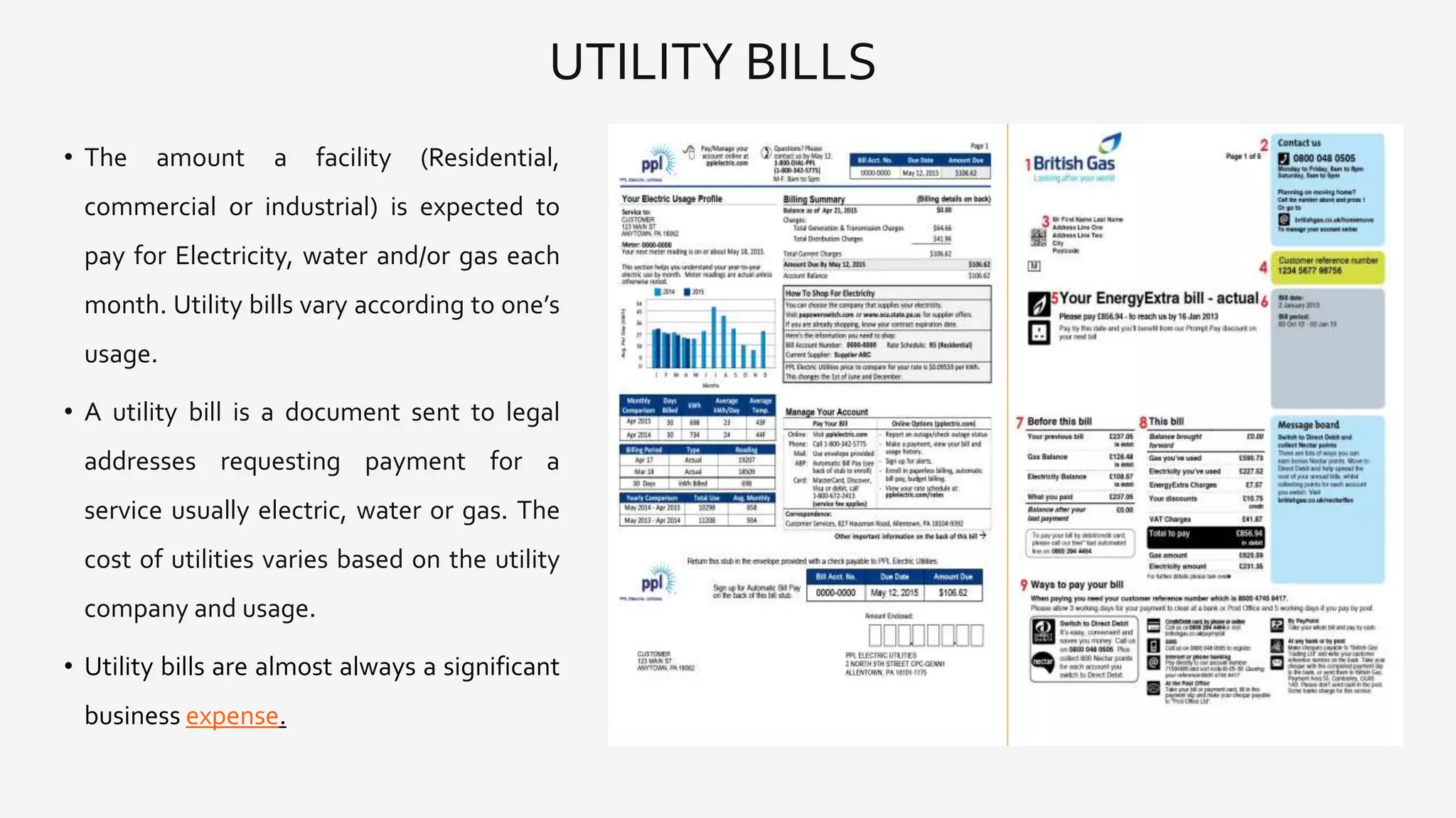 UTILITY BILLS
• The amount a facility (Residential,
commercial or industrial) is expected to
pay for Electricity, water and/or gas each
month. Utility bills vary according to one’s
usage.
• A utility bill is a document sent to legal
addresses requesting payment for a
service usually electric, water or gas. The
cost of utilities varies based on the utility
company and usage.
• Utility bills are almost always a significant
business expense.
 