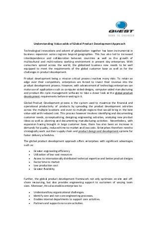 Understanding Value-adds of Global Product Development Approach
Technological innovations and advent of globalization together has been instrumental in
business expansion across regions beyond geographies. This has also led to increased
interdependence and collaboration between countries as well as the growth of
multicultural and multi-nationa working environment in present day enterprises. With
consumers spread across the world, the globalized business now needs to be well
equipped to meet the requirements of the global customer base as well as for the
challenges in product development.
Product development being a mission critical process involves many risks. To retain an
edge over their competitors, enterprises are forced to invest their revenue into the
product development process. However, with advancement of technology enterprises can
make use of applications such as computer-aided-designs, computer-aided manufacturing
and product life cycle management software to take a closer look at the global product
development requirements before investing in it.
Global Product Development process is the system used to maximize the financial and
operational productivity of products by spreading the product development activities
across the multiple locations and even to multiple regions that would bring in the best
value-add with reduced cost. This process however involves identifying and documenting
customer needs, conceptualizing, designing engineering activities, analyzing new product
ideas as well as planning and documenting manufacturing activities. Nevertheless, with
expansion having brought in large customer base, there has also been an increase in
demands for quality, reduced time-to-market and low costs. Enterprises therefore need to
strategically work out their supply chain and product design and development systems for
faster delivery schedules.
The global product development approach offers enterprises with significant advantages
such as:
 Greater engineering efficiency
 Utilization of low-cost resources
 Access to internationally distributed technical expertise and better product designs
 Faster time to market
 Low production cost
 Greater flexibility
Further, the global product development framework not only optimizes on-site and off-
shore resourcing, but also provides engineering support to customers of varying team
sizes. Moreover, this also enables enterprises to:
 Understand key organizational challenges.
 Identify core and non-core engineering processes.
 Enables internal departments to support core activities.
 Partners and supports non-core activities.
 