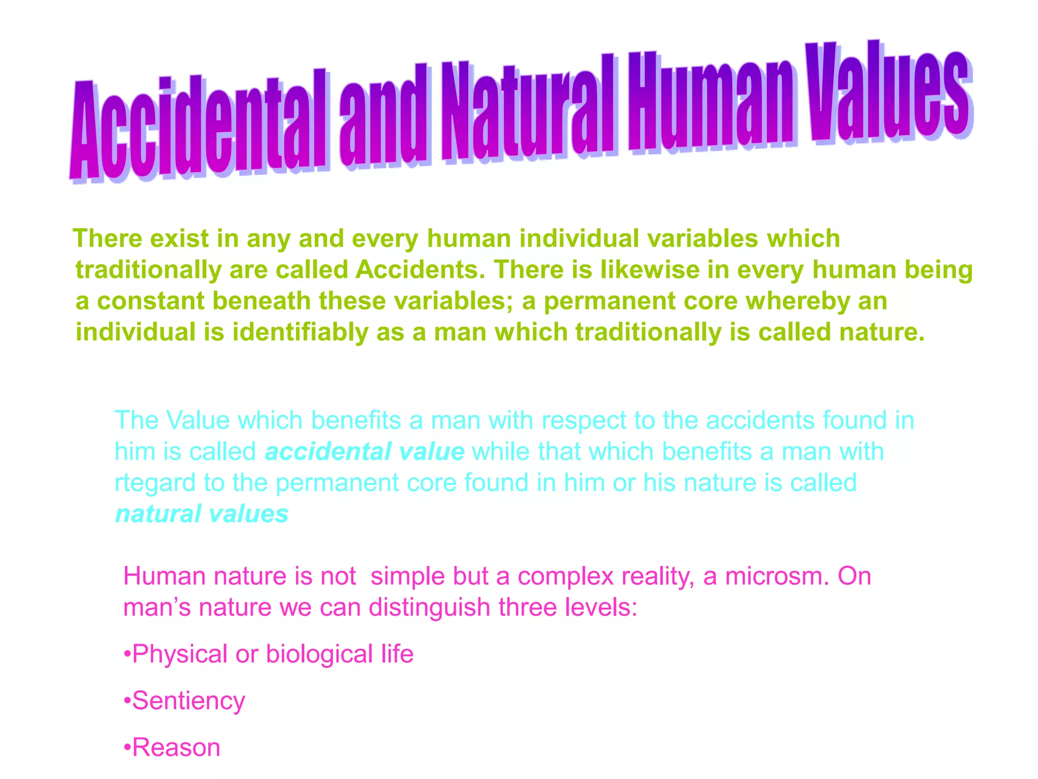 There exist in any and every human individual variables which
traditionally are called Accidents. There is likewise in every human being
a constant beneath these variables; a permanent core whereby an
individual is identifiably as a man which traditionally is called nature.
The Value which benefits a man with respect to the accidents found in
him is called accidental value while that which benefits a man with
rtegard to the permanent core found in him or his nature is called
natural values
Human nature is not simple but a complex reality, a microsm. On
man’s nature we can distinguish three levels:
•Physical or biological life
•Sentiency
•Reason
 