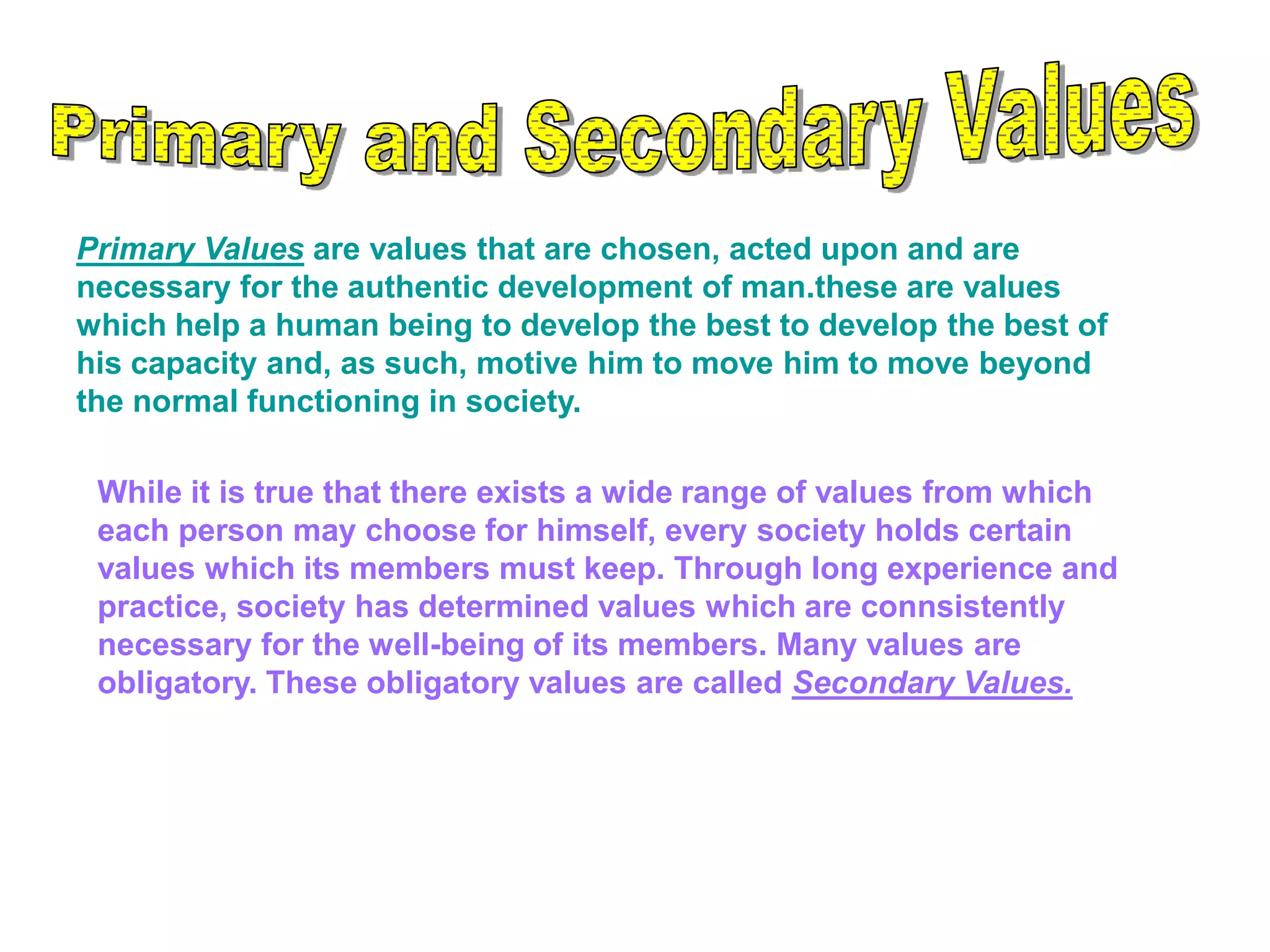 Primary Values are values that are chosen, acted upon and are
necessary for the authentic development of man.these are values
which help a human being to develop the best to develop the best of
his capacity and, as such, motive him to move him to move beyond
the normal functioning in society.
While it is true that there exists a wide range of values from which
each person may choose for himself, every society holds certain
values which its members must keep. Through long experience and
practice, society has determined values which are connsistently
necessary for the well-being of its members. Many values are
obligatory. These obligatory values are called Secondary Values.
 