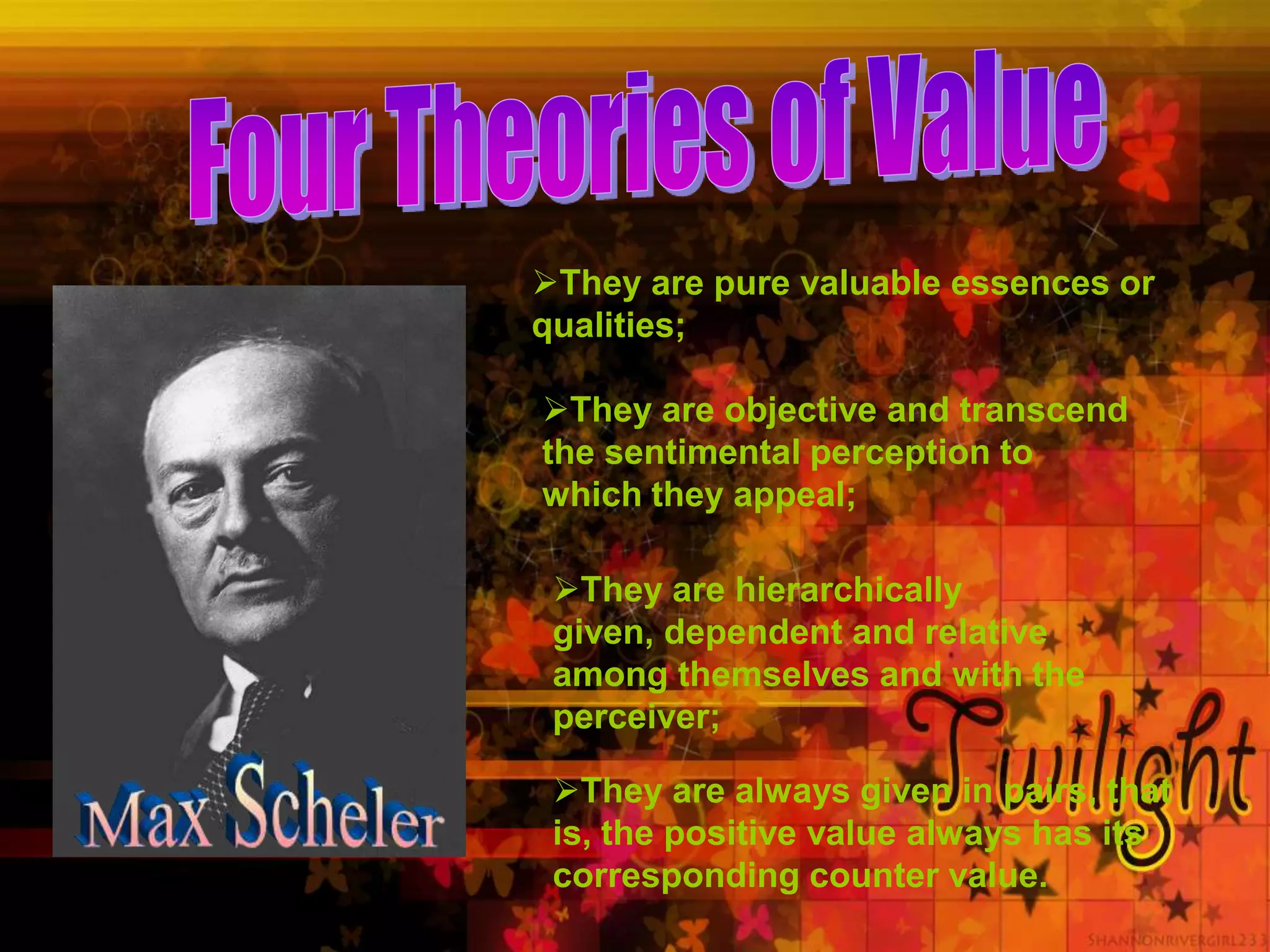 They are pure valuable essences or
qualities;
They are objective and transcend
the sentimental perception to
which they appeal;
They are hierarchically
given, dependent and relative
among themselves and with the
perceiver;
They are always given in pairs, that
is, the positive value always has its
corresponding counter value.
 