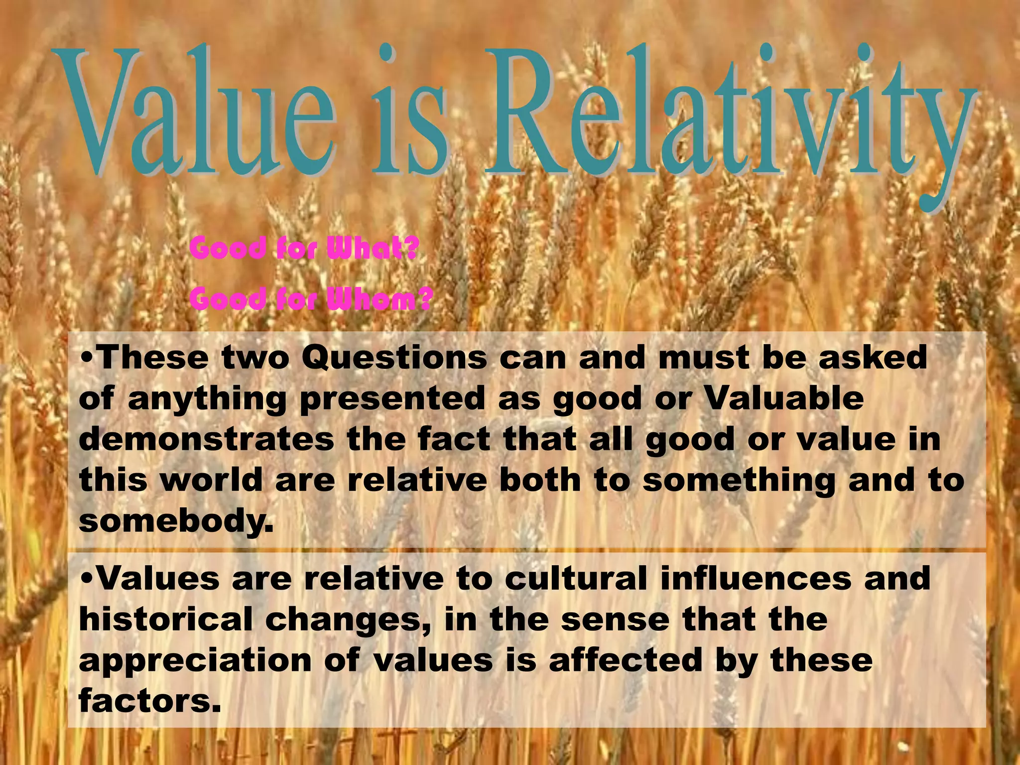 Good for What?
Good for Whom?
•These two Questions can and must be asked
of anything presented as good or Valuable
demonstrates the fact that all good or value in
this world are relative both to something and to
somebody.
•Values are relative to cultural influences and
historical changes, in the sense that the
appreciation of values is affected by these
factors.
 
