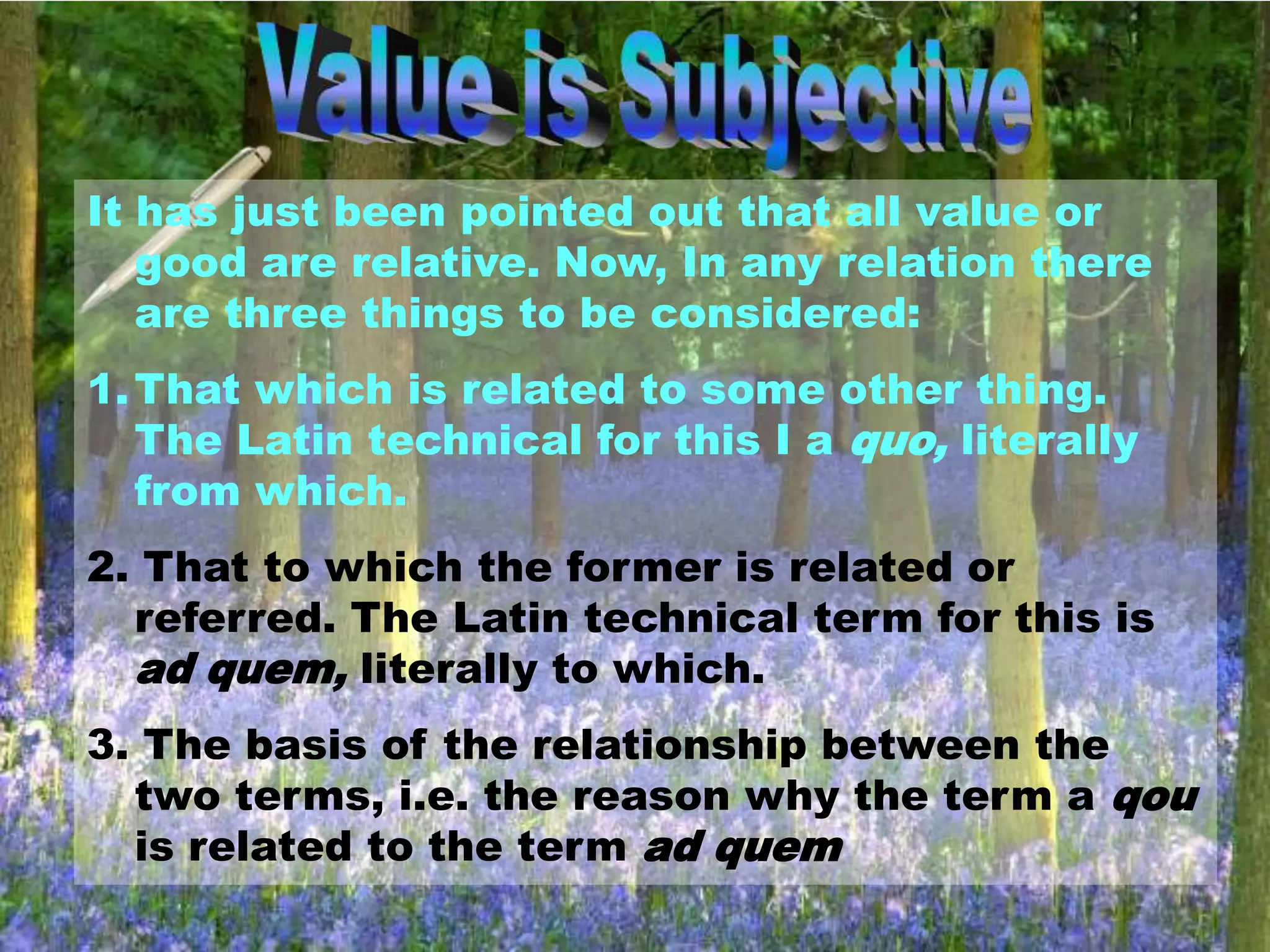 It has just been pointed out that all value or
good are relative. Now, In any relation there
are three things to be considered:
1.That which is related to some other thing.
The Latin technical for this I a quo, literally
from which.
2. That to which the former is related or
referred. The Latin technical term for this is
ad quem, literally to which.
3. The basis of the relationship between the
two terms, i.e. the reason why the term a qou
is related to the term ad quem
 