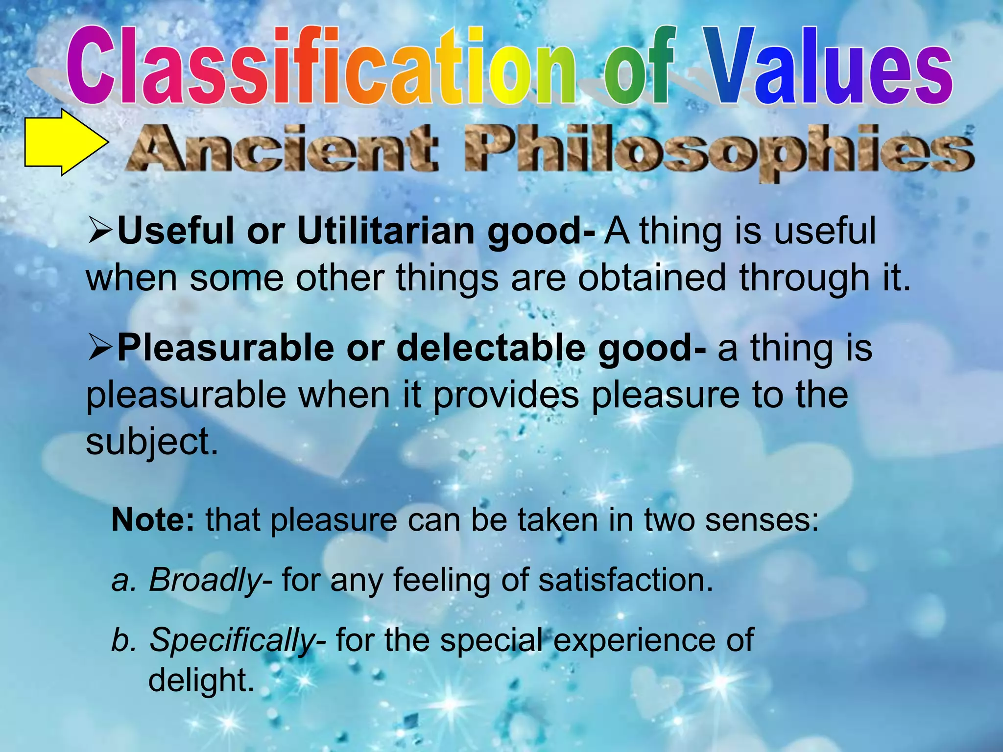 Useful or Utilitarian good- A thing is useful
when some other things are obtained through it.
Pleasurable or delectable good- a thing is
pleasurable when it provides pleasure to the
subject.
Note: that pleasure can be taken in two senses:
a. Broadly- for any feeling of satisfaction.
b. Specifically- for the special experience of
delight.
 