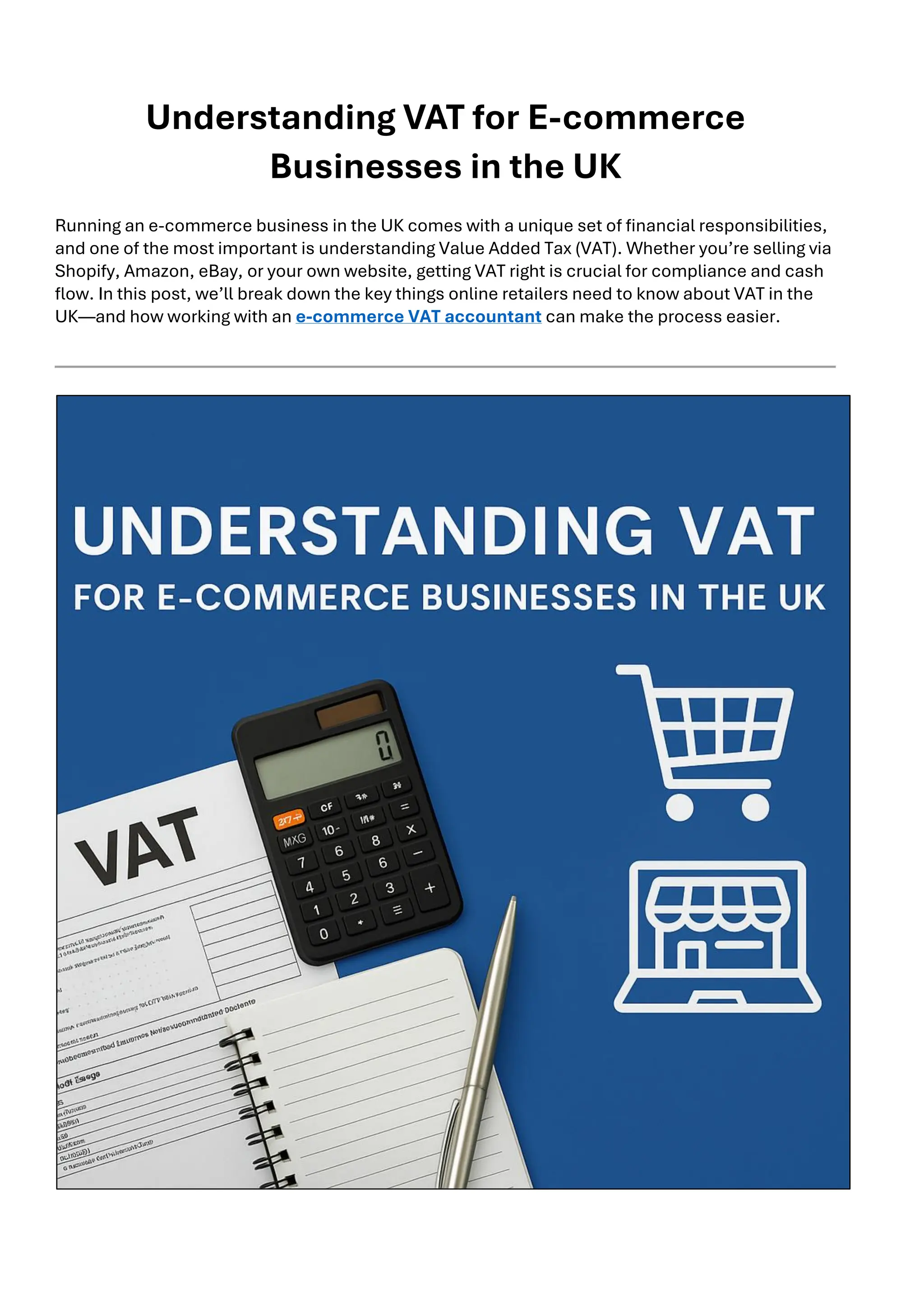 Understanding VAT for E-commerce
Businesses in the UK
Running an e-commerce business in the UK comes with a unique set of financial responsibilities,
and one of the most important is understanding Value Added Tax (VAT). Whether you’re selling via
Shopify, Amazon, eBay, or your own website, getting VAT right is crucial for compliance and cash
flow. In this post, we’ll break down the key things online retailers need to know about VAT in the
UK—and how working with an e-commerce VAT accountant can make the process easier.
 