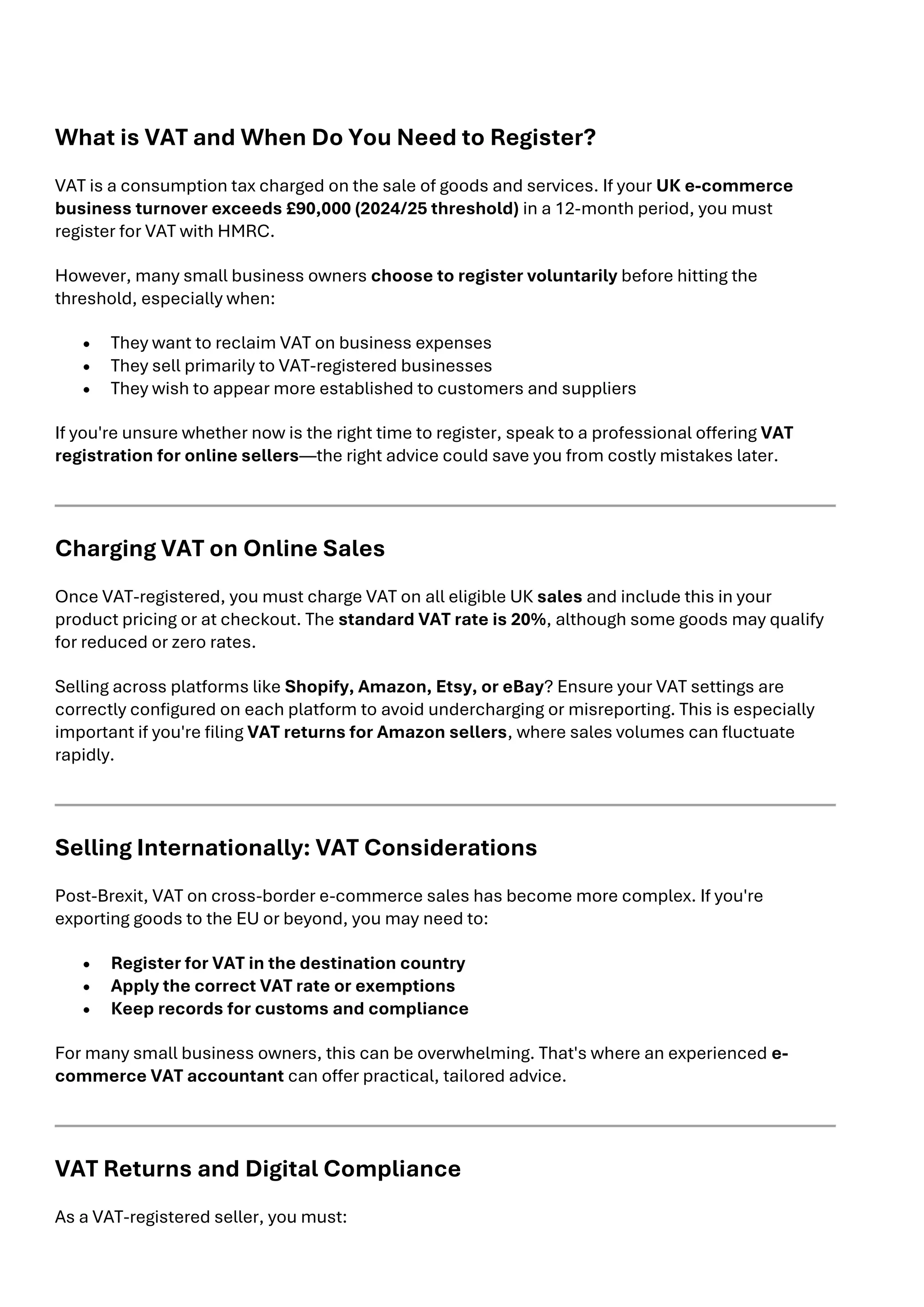 What is VAT and When Do You Need to Register?
VAT is a consumption tax charged on the sale of goods and services. If your UK e-commerce
business turnover exceeds £90,000 (2024/25 threshold) in a 12-month period, you must
register for VAT with HMRC.
However, many small business owners choose to register voluntarily before hitting the
threshold, especially when:
• They want to reclaim VAT on business expenses
• They sell primarily to VAT-registered businesses
• They wish to appear more established to customers and suppliers
If you're unsure whether now is the right time to register, speak to a professional offering VAT
registration for online sellers—the right advice could save you from costly mistakes later.
Charging VAT on Online Sales
Once VAT-registered, you must charge VAT on all eligible UK sales and include this in your
product pricing or at checkout. The standard VAT rate is 20%, although some goods may qualify
for reduced or zero rates.
Selling across platforms like Shopify, Amazon, Etsy, or eBay? Ensure your VAT settings are
correctly configured on each platform to avoid undercharging or misreporting. This is especially
important if you're filing VAT returns for Amazon sellers, where sales volumes can fluctuate
rapidly.
Selling Internationally: VAT Considerations
Post-Brexit, VAT on cross-border e-commerce sales has become more complex. If you're
exporting goods to the EU or beyond, you may need to:
• Register for VAT in the destination country
• Apply the correct VAT rate or exemptions
• Keep records for customs and compliance
For many small business owners, this can be overwhelming. That's where an experienced e-
commerce VAT accountant can offer practical, tailored advice.
VAT Returns and Digital Compliance
As a VAT-registered seller, you must:
 
