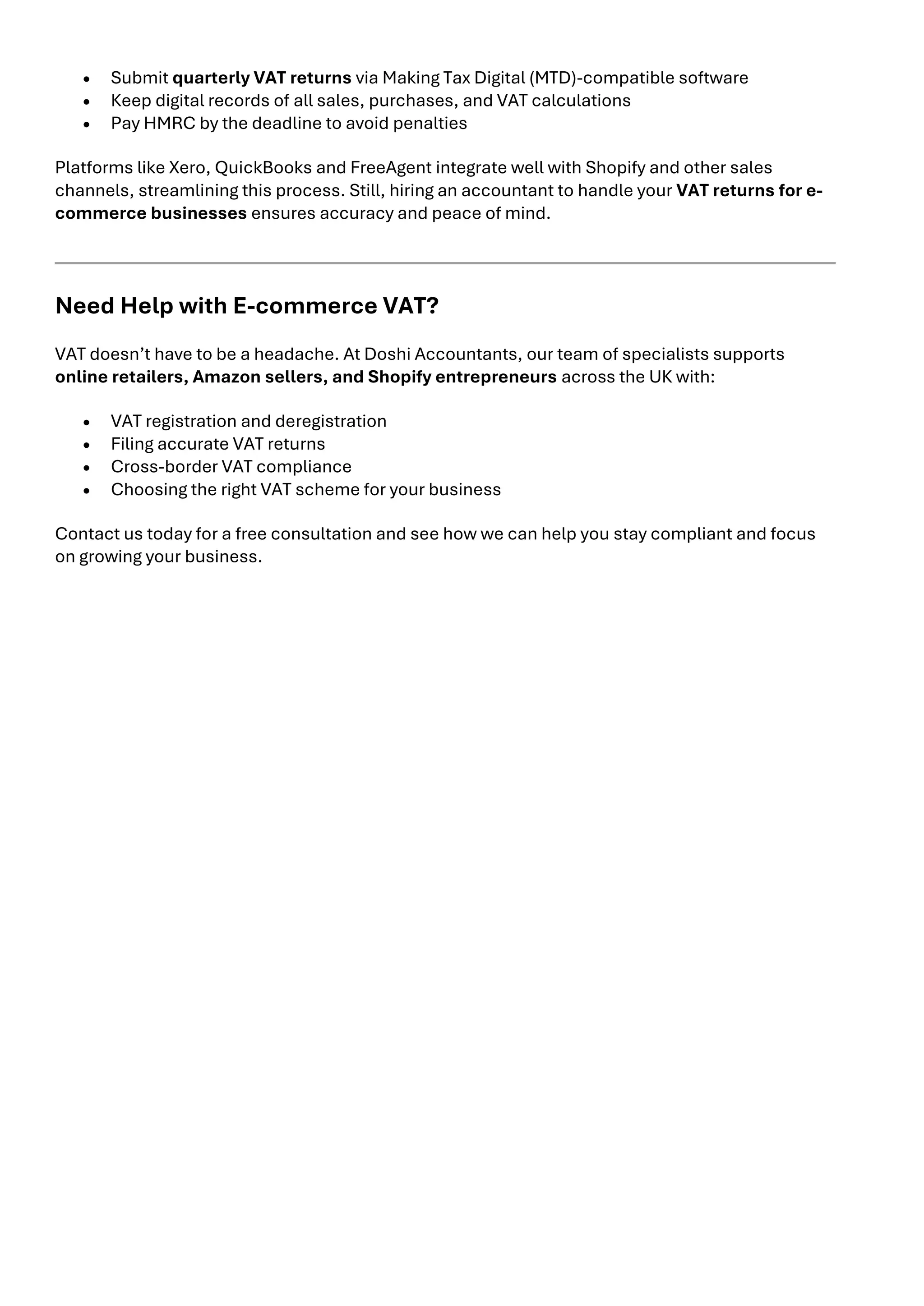 • Submit quarterly VAT returns via Making Tax Digital (MTD)-compatible software
• Keep digital records of all sales, purchases, and VAT calculations
• Pay HMRC by the deadline to avoid penalties
Platforms like Xero, QuickBooks and FreeAgent integrate well with Shopify and other sales
channels, streamlining this process. Still, hiring an accountant to handle your VAT returns for e-
commerce businesses ensures accuracy and peace of mind.
Need Help with E-commerce VAT?
VAT doesn’t have to be a headache. At Doshi Accountants, our team of specialists supports
online retailers, Amazon sellers, and Shopify entrepreneurs across the UK with:
• VAT registration and deregistration
• Filing accurate VAT returns
• Cross-border VAT compliance
• Choosing the right VAT scheme for your business
Contact us today for a free consultation and see how we can help you stay compliant and focus
on growing your business.
 