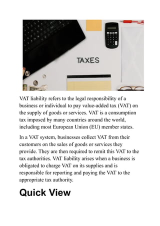 VAT liability refers to the legal responsibility of a
business or individual to pay value-added tax (VAT) on
the supply of goods or services. VAT is a consumption
tax imposed by many countries around the world,
including most European Union (EU) member states.
In a VAT system, businesses collect VAT from their
customers on the sales of goods or services they
provide. They are then required to remit this VAT to the
tax authorities. VAT liability arises when a business is
obligated to charge VAT on its supplies and is
responsible for reporting and paying the VAT to the
appropriate tax authority.
Quick View
 