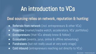 An introduction to VCs
VCs strive to understand & assess which innovative
“idea”/vision/project/team could succeed (no hard truth).
Takes insights & judgement on: market & trends / people /
product / business model / traction. Network. Luck. Time...
And then, VCs must also convince their colleagues internally.
Early-stage VCs hardly agree with each other, this is quite subjective!
Understanding VCs – @Boris_Golden – Partech Ventures
 