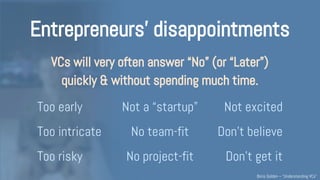 Entrepreneurs’ disappointments
VCs decline to invest 99% of the time, and
often do so quickly & without digging a lot:
Not convinced Too early Out of scope
Don’t believe Too intricate No team-fit
Don’t get it Too risky No project-fit
Understanding VCs – @Boris_Golden – Partech Ventures
 