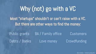 Why (not) go with a VC
Most companies shouldn’t & can’t raise with a VC.
But it’s OK & there are other ways to find the money:
Public grants BA / Family office Customers
Debts / Banks Love money Crowdfunding
→ before fundraising, assess if “VC” makes sense for you
Understanding VCs – @Boris_Golden – Partech Ventures
 