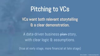 Pitching to VCs
VCs want both relevant storytelling
& a clear demonstration (of 4Ms).
A data-driven business plan story,
with clear logic & assumptions.
(true at very early stage, more financial at later stage)
Understanding VCs – @Boris_Golden – Partech Ventures
 