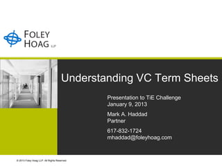 Understanding VC Term Sheets
                                              Presentation to TiE Challenge
                                              January 9, 2013
                                              Mark A. Haddad
                                              Partner
                                              617-832-1724
                                              mhaddad@foleyhoag.com


© 2013 Foley Hoag LLP. All Rights Reserved.
 