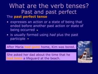 What are the verb tenses?
Past and past perfect
The past perfect tense
• is usually formed using had plus the past
participle
• expresses an action or a state of being that
ended before another past action or state of
being occurred
After Maria had gone home, Kim was bored.
She asked her dad about the time that he
had been a lifeguard at the beach.
 