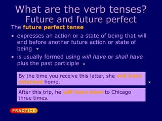 What are the verb tenses?
Future and future perfect
The future perfect tense
• is usually formed using will have or shall have
plus the past participle
• expresses an action or a state of being that will
end before another future action or state of
being
By the time you receive this letter, she will have
returned home.
After this trip, he will have been to Chicago
three times.
 