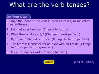 [End of Section]
Change the tense of the verb in each sentence, as indicated
in parentheses.
1. I do not miss the bus. (Change to future.)
2. Were they at the party? (Change to past perfect.)
3. By then, Keith had returned. (Change to future perfect.)
4. The team will practice for an hour with no break. (Change
to future perfect progressive.)
5. My sister dances well. (Change to past.)
On Your Own
What are the verb tenses?
 