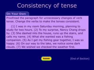 Consistency of tense
[End of Section]
On Your Own
Proofread the paragraph for unnecessary changes of verb
tense. Change the verbs to make the tenses consistent.
(1) I was in my room Saturday morning, planning to
study for two hours. (2) To my surprise, Nancy Chang drops
by. (3) She dashed into the house, runs up the stairs, and
calls my name. (4) What she wanted was a fishing
companion. (5) As I get my fishing gear together, I was so
happy. (6) On our way to the lake, we notice some dark
clouds. (7) We wished we checked the weather first.
 