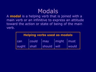 Modals
A modal is a helping verb that is joined with a
main verb or an infinitive to express an attitude
toward the action or state of being of the main
verb.
Helping verbs used as modals
can could may might must
ought shall should will would
 