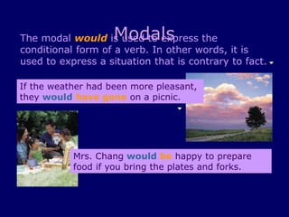 Modals
The modal would is used to express the
conditional form of a verb. In other words, it is
used to express a situation that is contrary to fact.
If the weather had been more pleasant,
they would have gone on a picnic.
Mrs. Chang would be happy to prepare
food if you bring the plates and forks.
 