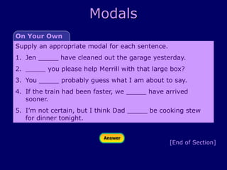 Modals
[End of Section]
Supply an appropriate modal for each sentence.
1. Jen _____ have cleaned out the garage yesterday.
2. _____ you please help Merrill with that large box?
3. You _____ probably guess what I am about to say.
4. If the train had been faster, we _____ have arrived
sooner.
5. I’m not certain, but I think Dad _____ be cooking stew
for dinner tonight.
On Your Own
 